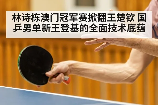 林诗栋澳门冠军赛掀翻王楚钦 国乒男单新王登基的全面技术底蕴
